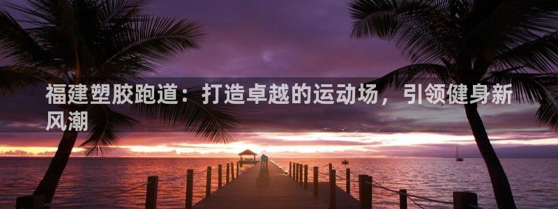 尊龙凯时白家乐Abb下载：福建塑胶跑道：打造卓越的运动场，引领健身新
风潮