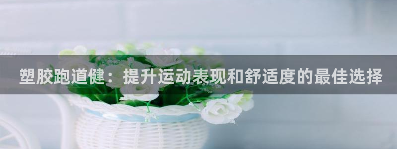 凯时国际app首页： 塑胶跑道健：提升运动表现和舒适