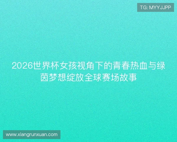 2026世界杯女孩视角下的青春热血与绿茵梦想绽放全球赛场故事